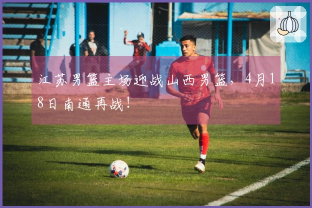 江苏男篮主场迎战山西男篮，4月18日南通再战！