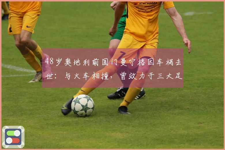 48岁奥地利前国门曼宁格因车祸去世：与火车相撞，曾效力于三大足球豪门